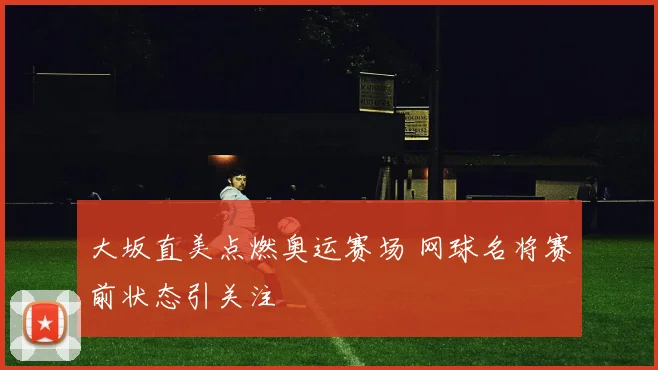 大坂直美点燃奥运赛场 网球名将赛前状态引关注
