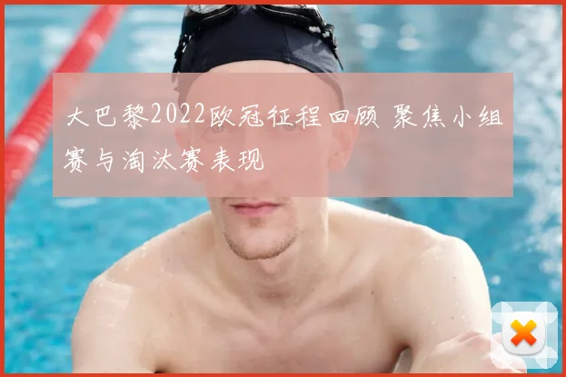 大巴黎2022欧冠征程回顾 聚焦小组赛与淘汰赛表现