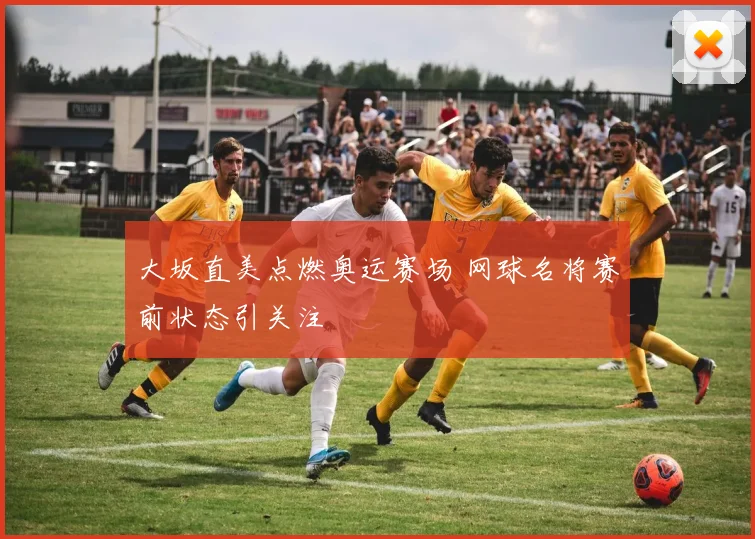 大坂直美点燃奥运赛场 网球名将赛前状态引关注