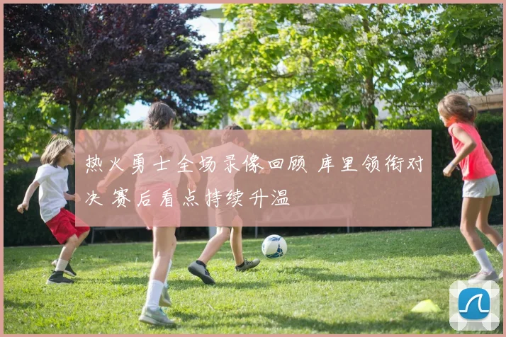 热火勇士全场录像回顾 库里领衔对决 赛后看点持续升温