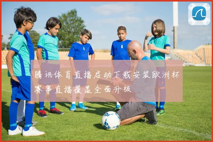 腾讯体育直播启动下载安装欧洲杯赛事直播覆盖全面升级