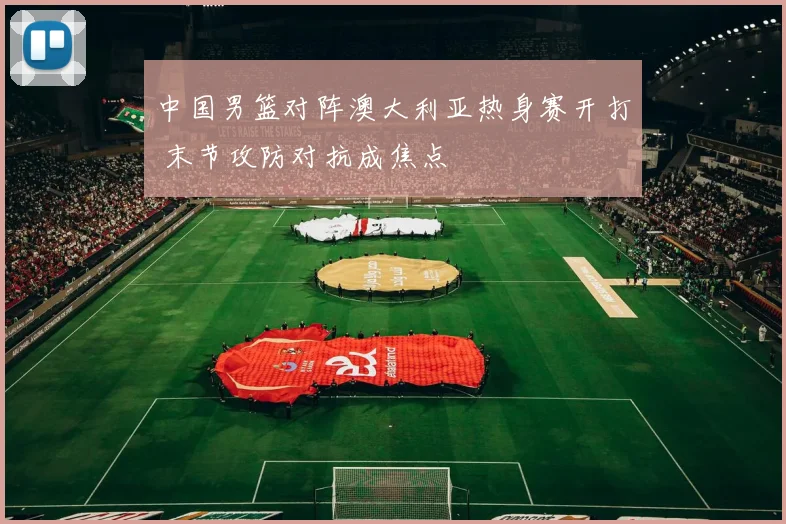 中国男篮对阵澳大利亚热身赛开打 末节攻防对抗成焦点