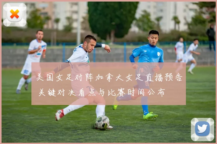 美国女足对阵加拿大女足直播预告 关键对决看点与比赛时间公布