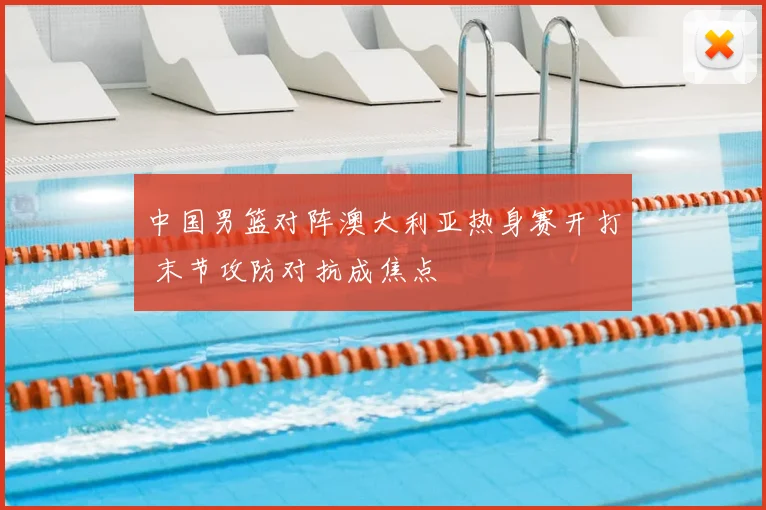 中国男篮对阵澳大利亚热身赛开打 末节攻防对抗成焦点