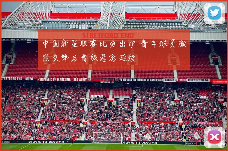 中国新星联赛比分出炉 青年球员激烈交锋后晋级悬念延续