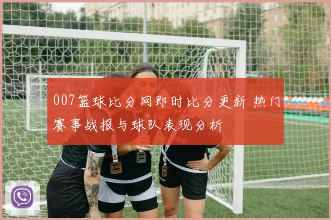 007篮球比分网即时比分更新 热门赛事战报与球队表现分析
