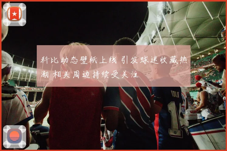 科比动态壁纸上线 引发球迷收藏热潮 相关周边持续受关注