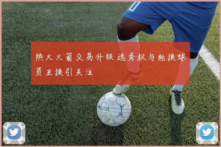 热火火箭交易升级 选秀权与轮换球员互换引关注