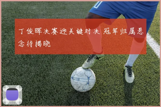 丁俊晖决赛迎关键对决 冠军归属悬念待揭晓