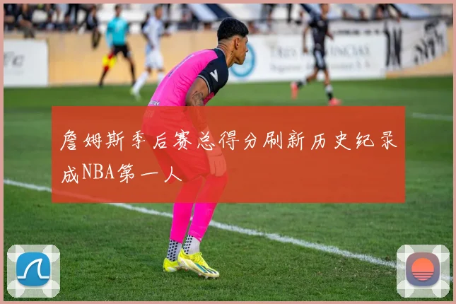 詹姆斯季后赛总得分刷新历史纪录成NBA第一人