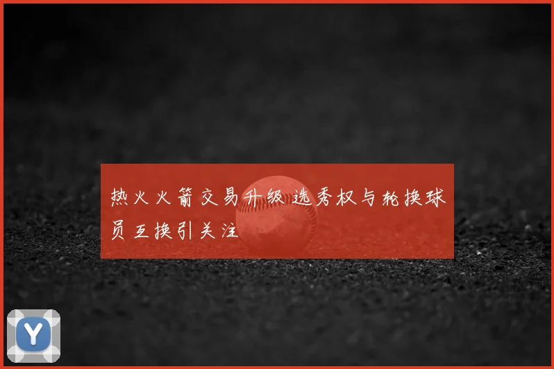 热火火箭交易升级 选秀权与轮换球员互换引关注