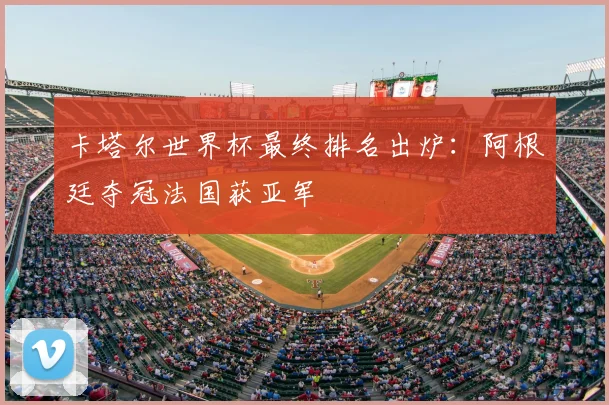 卡塔尔世界杯最终排名出炉：阿根廷夺冠法国获亚军