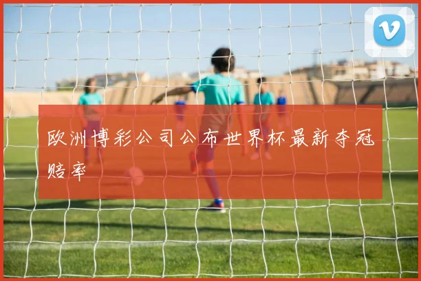 欧洲博彩公司公布世界杯最新夺冠赔率