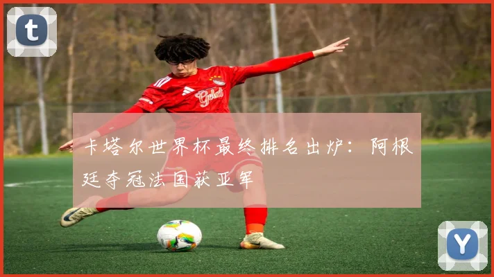 卡塔尔世界杯最终排名出炉:阿根廷夺冠法国获亚军