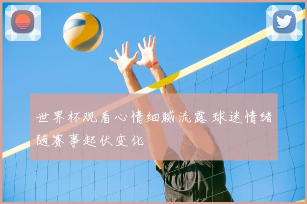 世界杯观看心情细腻流露 球迷情绪随赛事起伏变化
