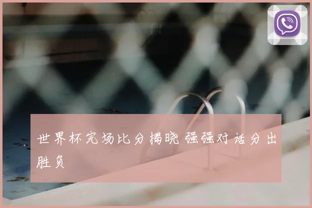 世界杯完场比分揭晓 强强对话分出胜负