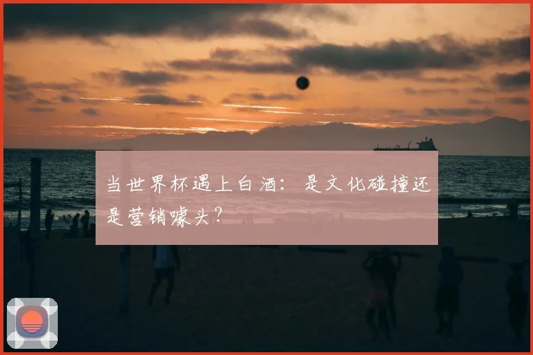 当世界杯遇上白酒：是文化碰撞还是营销噱头？