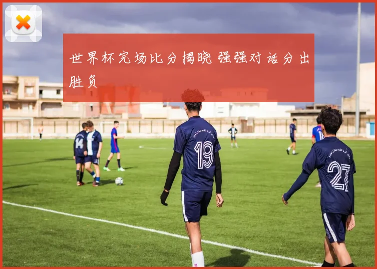 世界杯完场比分揭晓 强强对话分出胜负