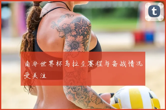南非世界杯乌拉圭赛程与备战情况受关注